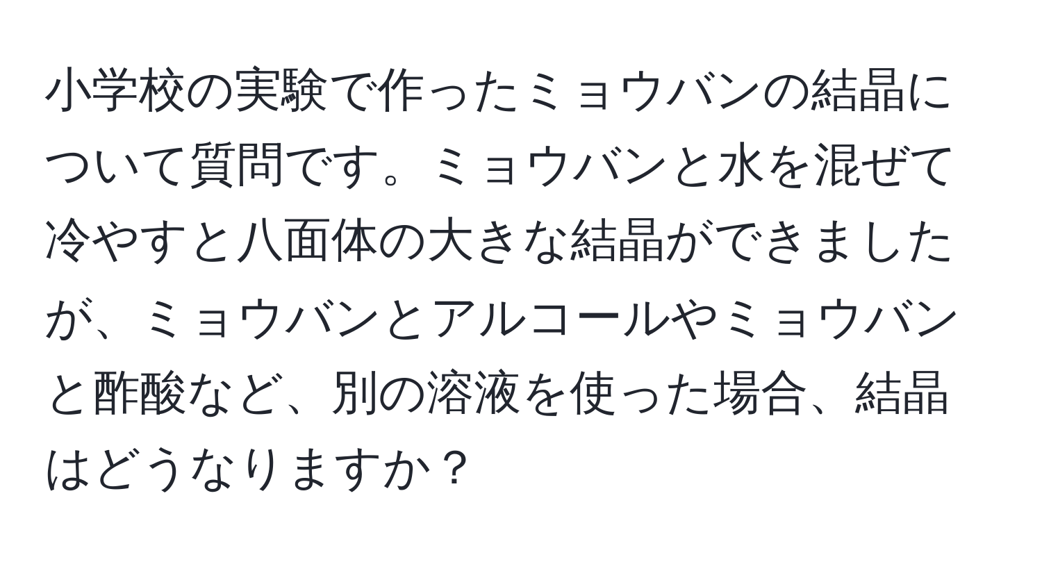 小学校の実験で作ったミョウバンの結晶について質問です。ミョウバンと水を混ぜて冷やすと八面体の大きな結晶ができましたが、ミョウバンとアルコールやミョウバンと酢酸など、別の溶液を使った場合、結晶はどうなりますか？