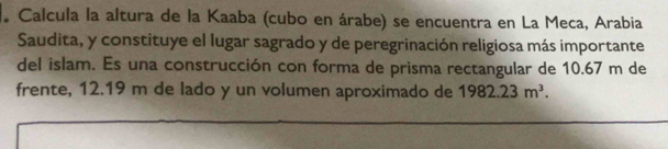 Calcula la altura de la Kaaba (cubo en árabe) se encuentra en La Meca, Arabia 
Saudita, y constituye el lugar sagrado y de peregrinación religiosa más importante 
del islam. Es una construcción con forma de prisma rectangular de 10.67 m de 
frente, 12.19 m de lado y un volumen aproximado de 1982.23m^3.