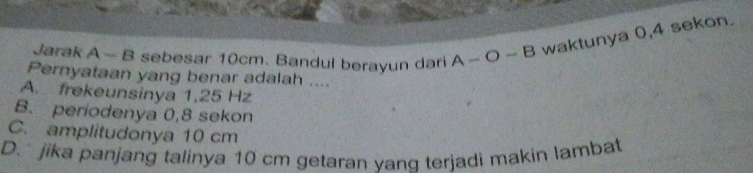 Jarak A - B sebesar 10cm. Bandul berayun dari
A-O-B waktunya 0,4 sekon.
Pernyataan yang benar adalah ....
A. frekeunsinya 1,25 Hz
B. periodenya 0,8 sekon
C. amplitudonya 10 cm
D. jika panjang talinya 10 cm getaran yang terjadi makin lambat