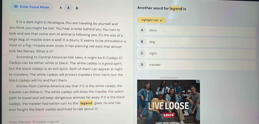 Enter Focus Mode A A A Another word for legend is
highlight text ✔
It is a dark night in Nicaragua. You are traveling by yourself and
you think you might be lost. You hear a noise behind you. You turn to A story
look and see that some sort of animal is following you. It's the size of a
large dog, or maybe even a wolf. It is blurry. It seems to be shrouded in a B dog
myst or a fog—maybe even snow. It has piercing red eyes that almost
look like flames. What is it? C night
According to Central American folk tales, it might be El Cadejo. El
Cadejo can be either white or black. The white cadejo is a good spirit, D traveler
but the black cadejo is an evil spirit. Both of them can appear at night
to travelers. The white cadejo will protect travelers from harm, but the
black cadejo will try and hurt them. 
Stories from Central America say that if it is the white cadejo, the
traveler can follow it. The white cadejo will show the traveler the safest
path to travel and will keep dangerous animals far away. If it is the black
cadejo, the traveler had better run! As the legend goes, no one has
ever fought the black cadejo and lived to talk about it!
Hede, Marcela. "El Cadejo Legend." SHOP NEW ARRIVAL