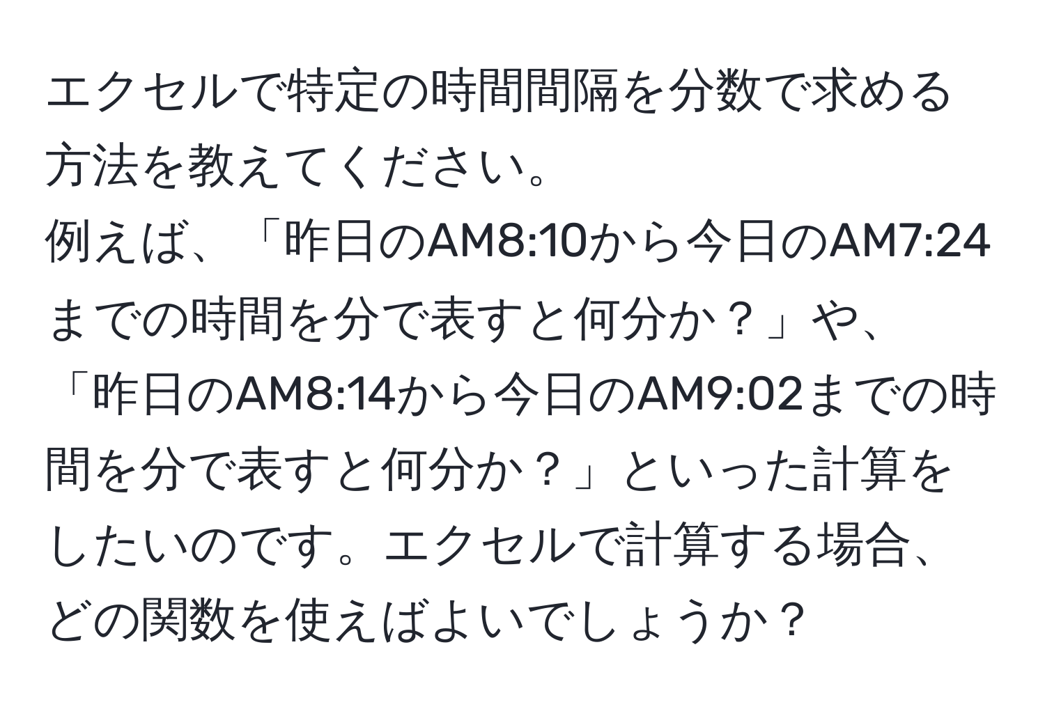 エクセルで特定の時間間隔を分数で求める方法を教えてください。  
例えば、「昨日のAM8:10から今日のAM7:24までの時間を分で表すと何分か？」や、「昨日のAM8:14から今日のAM9:02までの時間を分で表すと何分か？」といった計算をしたいのです。エクセルで計算する場合、どの関数を使えばよいでしょうか？