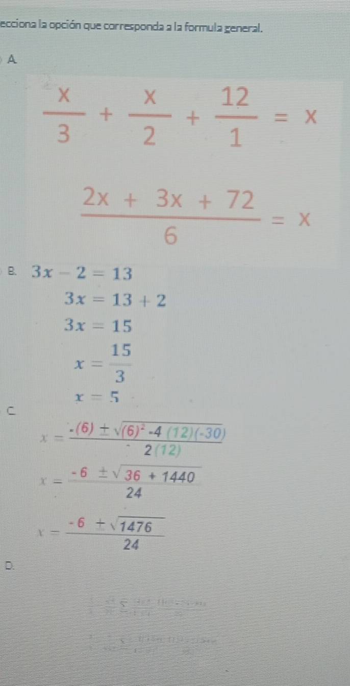 ecciona la opción que corresponda a la formula general.
A
 x/3 + x/2 + 12/1 =x
 (2x+3x+72)/6 =x
B. 3x-2=13
3x=13+2
3x=15
x= 15/3 
x=5
C
x=frac -(6)± sqrt((6)^2)-4(12)(-30)2(12)
x= (-6± sqrt(36+1440))/24 
x= (-6± sqrt(1476))/24 
D.