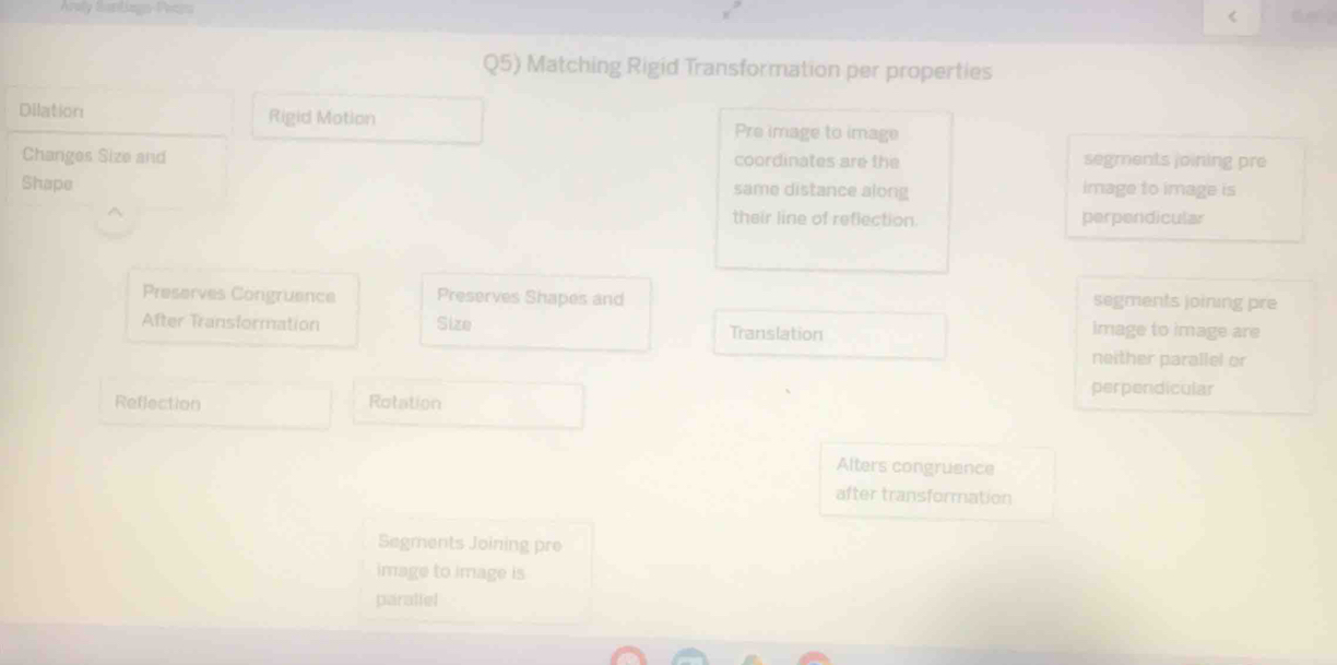 Áraly Sartiags-Peags < 
Q5) Matching Rigid Transformation per properties 
Dilation Rigid Motion Pre image to image 
Changes Size and coordinates are the segments joining pre 
Shape 
same distance along image to image is 
their line of reflection. perpendicular 
Preserves Congruence Preserves Shapes and segments joining pre 
After Transformation Size Translation 
image to image are 
neither parallel or 
perpendicular 
Reflection Rotation 
Alters congruence 
after transformation 
Segments Joining pre 
image to image is 
parallel