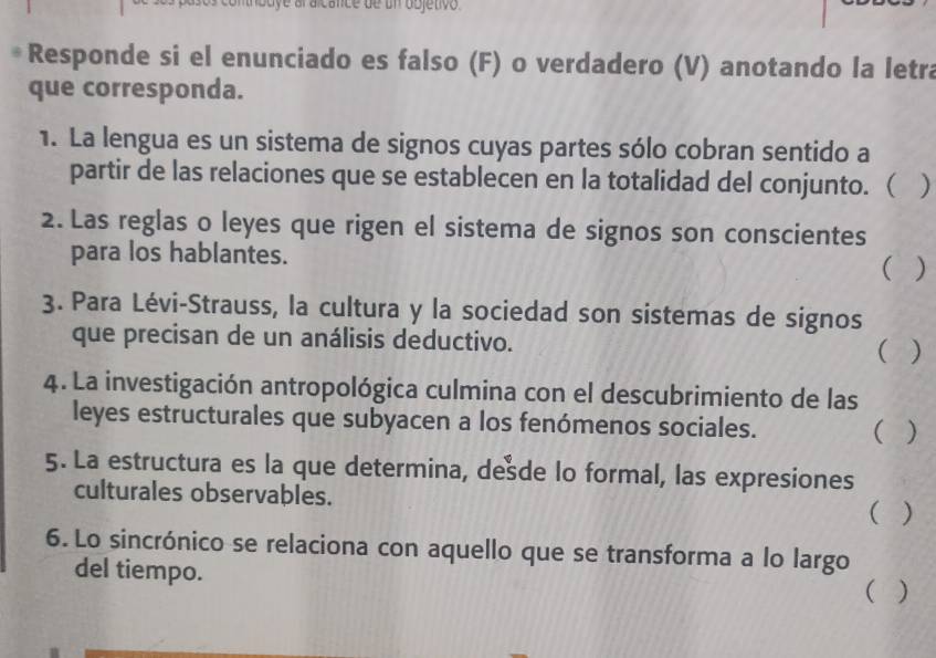 oo e al a cance de un dbjetivo 
Responde si el enunciado es falso (F) o verdadero (V) anotando la letra 
que corresponda. 
1. La lengua es un sistema de signos cuyas partes sólo cobran sentido a 
partir de las relaciones que se establecen en la totalidad del conjunto. ( ) 
2. Las reglas o leyes que rigen el sistema de signos son conscientes 
para los hablantes. 
( 
3. Para Lévi-Strauss, la cultura y la sociedad son sistemas de signos 
que precisan de un análisis deductivo. ( ) 
4. La investigación antropológica culmina con el descubrimiento de las 
leyes estructurales que subyacen a los fenómenos sociales. ( ) 
5. La estructura es la que determina, dede lo formal, las expresiones 
culturales observables. 
( ) 
6. Lo sincrónico se relaciona con aquello que se transforma a lo largo 
del tiempo. ( )