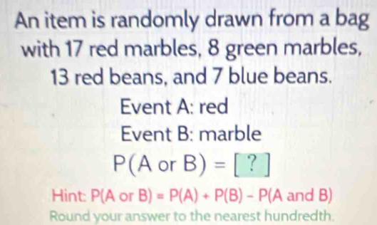 An item is randomly drawn from a bag 
with 17 red marbles, 8 green marbles,
13 red beans, and 7 blue beans. 
Event A: red 
Event B: marble
P(AorB)= [?]
Hint: P( AorB)=P(A)+P(B)-P(A and B)
Round your answer to the nearest hundredth.