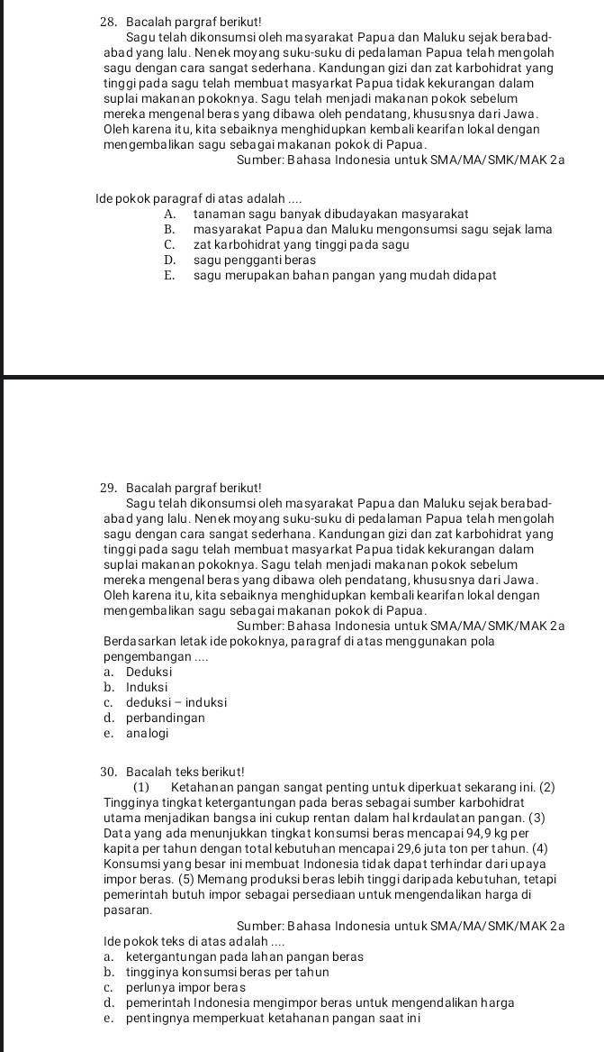 Bacalah pargraf berikut!
Sagu telah dikonsumsi oleh masyarakat Papua dan Maluku sejak berabad-
abad yang lalu. Nenek moyang suku-suku di pedalaman Papua telah mengolah
sagu dengan cara sangat sederhana. Kandungan gizi dan zat karbohidrat yang
tinggi pada sagu telah membuat masyarkat Papua tidak kekurangan dalam
suplai makanan pokoknya. Sagu telah menjadi makanan pokok sebelum
mereka mengenal beras yang dibawa oleh pendatang, khususnya dari Jawa.
Oleh karena itu, kita sebaiknya menghidupkan kembali kearifan lokal dengan
mengembalikan sagu sebagai makanan pokok di Papua.
Sumber: Bahasa Indonesia untuk SMA/MA/SMK/MAK 2a
Ide pokok paragraf di atas adalah ....
A. tanaman sagu banyak dibudayakan masyarakat
B. masyarakat Papua dan Maluku mengonsumsi sagu sejak lama
C. zat karbohidrat yang tinggi pada sagu
D. sagu pengganti beras
E. sagu merupakan bahan pangan yang mudah didapat
29. Bacalah pargraf berikut!
Sagu telah dikonsumsi oleh masyarakat Papua dan Maluku sejak berabad-
abad yang lalu. Nenek moyang suku-suku di pedalaman Papua telah mengolah
sagu dengan cara sangat sederhana. Kandungan gizi dan zat karbohidrat yang
tinggi pada sagu telah membuat masyarkat Papua tidak kekurangan dalam
suplai makanan pokoknya. Sagu telah menjadi makanan pokok sebelum
mereka mengenal beras yang dibawa oleh pendatang, khususnya dari Jawa.
Oleh karena itu, kita sebaiknya menghidupkan kembali kearifan lokal dengan
mengembalikan sagu sebagai makanan pokok di Papua.
Sumber: Bahasa Indonesia untuk SMA/MA/SMK/MAK 2 a
Berdasarkan letakide pokoknya, paragraf di atas menqqunakan pola
pengembangan ....
a. Deduksi
b. Induksi
c. deduksi - induksi
d. perbandingan
e. analogi
30. Bacalah teks berikut!
(1) Ketahanan pangan sangat penting untuk diperkuat sekarang ini. (2)
Tingginya tingkat ketergantungan pada beras sebagai sumber karbohidrat
utama menjadikan bangsa ini cukup rentan dalam hal krdaulatan pangan. (3)
Data yang ada menunjukkan tingkat konsumsi beras mencapai 94,9 kg per
kapita per tahun dengan total kebutuh an mencapai 29,6 juta ton per tahun. (4)
Konsumsi yang besar ini membuat Indonesia tidak dapat terhindar dari upaya
impor beras. (5) Memang produksi beras lebih tinggi daripada kebutuhan, tetapi
pemerintah butuh impor sebagai persediaan untuk mengendalikan harga di
pasaran.
Sumber: Bahasa Indonesia untuk SMA/MA/SMK/MAK 2 a
Ide pokok teks di atas adalah ....
a. ketergantungan pada lahan pangan beras
b. tingginya kon sumsi beras per tah un
c. perlunya impor beras
d. pemerintah Indonesia mengimpor beras untuk mengendalikan harga
e. pentingnya memperkuat ketahanan pangan saat ini