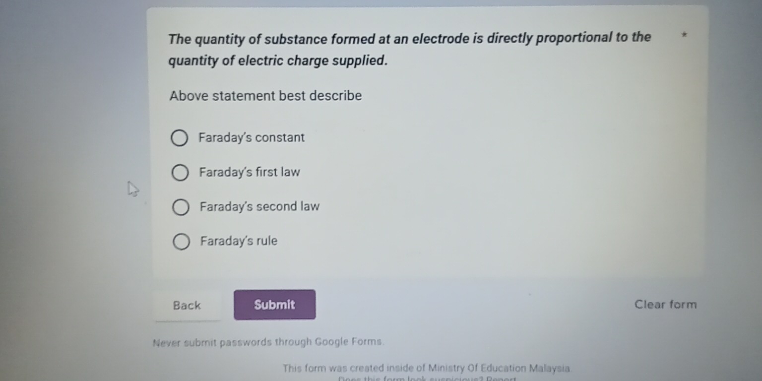 The quantity of substance formed at an electrode is directly proportional to the
quantity of electric charge supplied.
Above statement best describe
Faraday's constant
Faraday's first law
Faraday's second law
Faraday's rule
Back Submit Clear form
Never submit passwords through Google Forms.
This form was created inside of Ministry Of Education Malaysia.