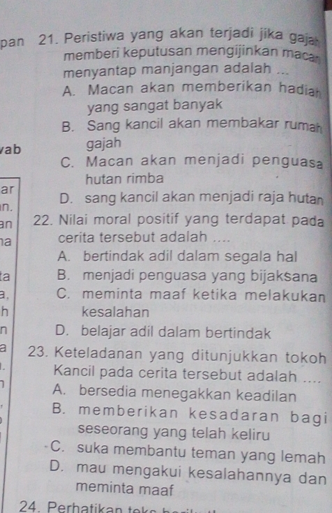 pan 21. Peristiwa yang akan terjadi jika gaja
memberi keputusan mengijinkan maca
menyantap manjangan adalah ...
A. Macan akan memberikan hadiah
yang sangat banyak
B. Sang kancil akan membakar ruma
ab gajah
C. Macan akan menjadi penguasa
hutan rimba
ar
D. sang kancil akan menjadi raja hutan
n.
an 22. Nilai moral positif yang terdapat pada
a cerita tersebut adalah ....
A. bertindak adil dalam segala hal
ta B. menjadi penguasa yang bijaksana
a, C. meminta maaf ketika melakukan
h kesalahan
n D. belajar adil dalam bertindak
a 23. Keteladanan yang ditunjukkan tokoh
Kancil pada cerita tersebut adalah ....
1 A. bersedia menegakkan keadilan
' B. memberikan kesadaran bagi
seseorang yang telah keliru
C. suka membantu teman yang lemah
D. mau mengakui kesalahannya dan
meminta maaf
24. Perhatikan te k