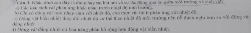 VCâu 3. Nhận định sau đây là đúng hay sai khi nói về sự tác động qua lại giữa môi trường và sinh vật?
a) Các loài sinh vật phản ứng khác nhau trước nhiệt độ môi trường.
b) Chỉ có động vật mới nhạy cảm với nhiệt độ, còn thực vật thì ít phản ứng với nhiệt độ.
c) Động vật biển nhiệt thay đổi nhiệt độ cơ thể theo nhiệt độ môi trường nên dể thích nghi hơn so với động vật
đẳng nhiệt.
d) Động vật đẳng nhiệt có khả năng phân bố rộng hơn động vật biến nhiệt.