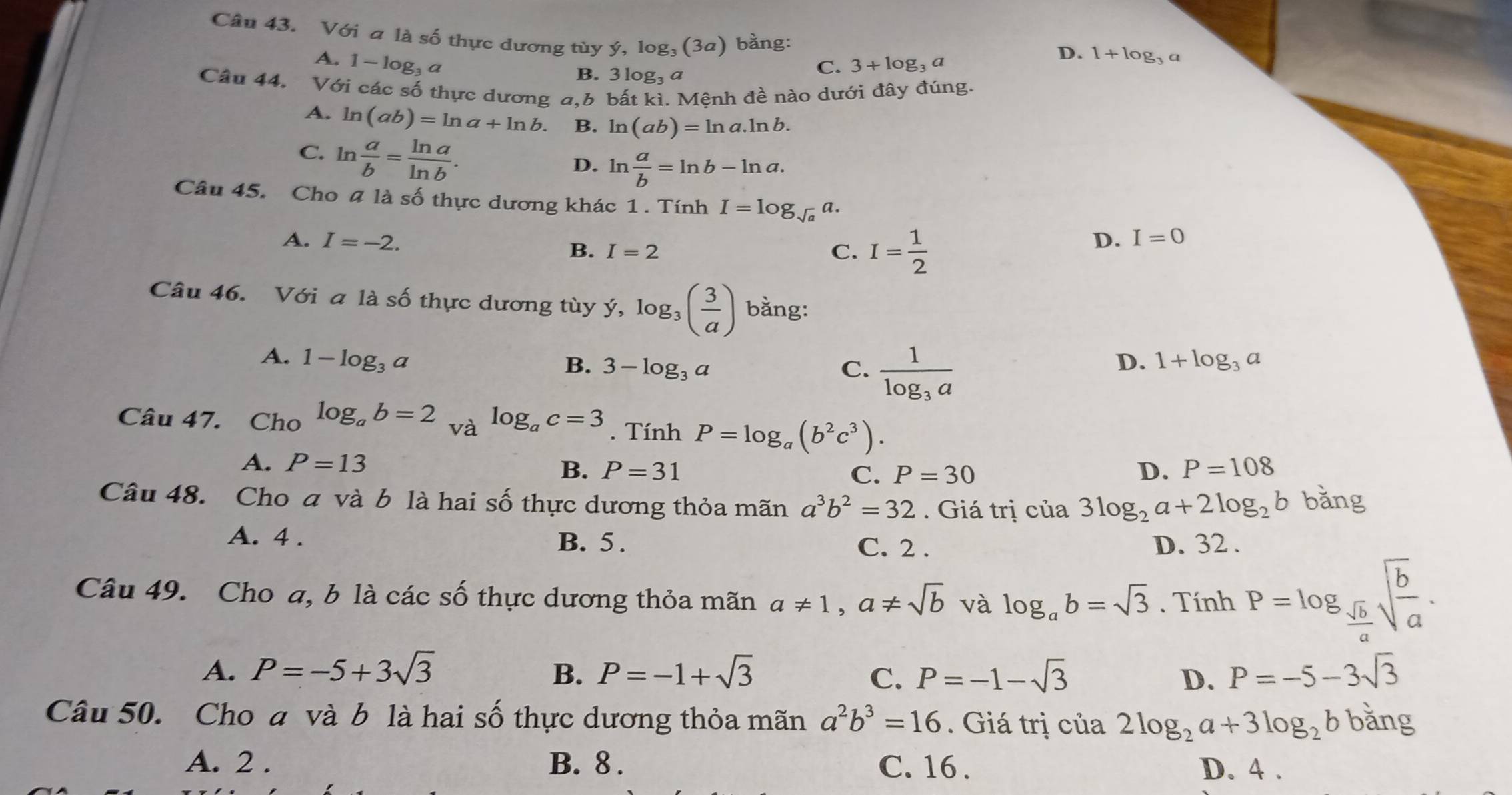 Với a là số thực dương tùy ý, log₃ (3a) bằng:
A. 1-log 33 ª C. 3+log _3a
D. 1+log _3a
B. 3 log₃ a
Câu 44. Với các số thực dương a,b bất kì. Mệnh đề nào dưới đây đúng.
A. ln (ab)=ln a+ln b. B. ln (ab)=ln a.ln b.
C. ln  a/b = ln a/ln b .
D. ln  a/b =ln b-ln a.
Câu 45. Cho # là số thực dương khác 1 . Tính I=log _sqrt(a)a.
A. I=-2. C. I= 1/2 
B. I=2
D. I=0
Câu 46. Với a là số thực dương tùy dot y,log _3( 3/a ) bằng:
A. 1-log _3a D. 1+log _3a
B. 3-log _3a C. frac 1log _3a
Câu 47. Cho log _ab=2 và log _ac=3. Tính P=log _a(b^2c^3).
A. P=13 P=108
B. P=31 C. P=30 D.
Câu 48. Cho a và b là hai số thực dương thỏa mãn a^3b^2=32. Giá trị của 3log _2a+2log _2b bǎng
A. 4 . B. 5. C. 2 . D. 32 .
Câu 49. Cho a, b là các số thực dương thỏa mãn a!= 1,a!= sqrt(b) và log _ab=sqrt(3). Tính P=log _ sqrt(b)/a sqrt(frac b)a.
A. P=-5+3sqrt(3) B. P=-1+sqrt(3) C. P=-1-sqrt(3) D. P=-5-3sqrt(3)
Câu 50. Cho a và b là hai số thực dương thỏa mãn a^2b^3=16. Giá trị của 2log _2a+3log _2bbang
A. 2 . B. 8 . C. 16 . D. 4 .