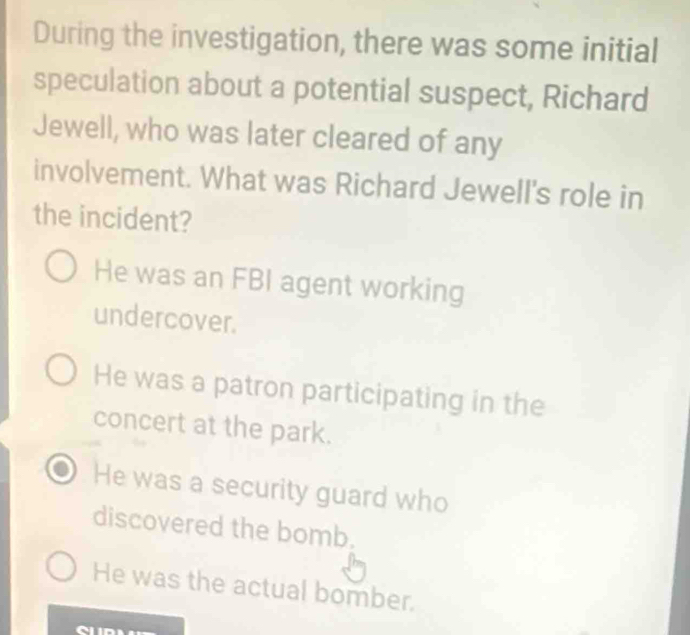 During the investigation, there was some initial
speculation about a potential suspect, Richard
Jewell, who was later cleared of any
involvement. What was Richard Jewell's role in
the incident?
He was an FBI agent working
undercover.
He was a patron participating in the
concert at the park.
He was a security guard who
discovered the bomb.
He was the actual bomber.
C