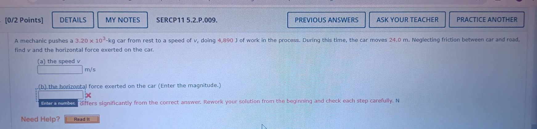 DETAILS MY NOTES SERCP11 5.2.P.009. PREVIOUS ANSWERS ASK YOUR TEACHER PRACTICE ANOTHER 
A mechanic pushes a 3.20* 10^3-kg car from rest to a speed of v, doing 4,890 J of work in the process. During this time, the car moves 24.0 m. Neglecting friction between car and road, 
find v and the horizontal force exerted on the car. 
(a) the speed v
m/s.(b).the horizontal force exerted on the car (Enter the magnitude.) 
Enter a number "differs significantly from the correct answer. Rework your solution from the beginning and check each step carefully. N 
Need Help? Read It