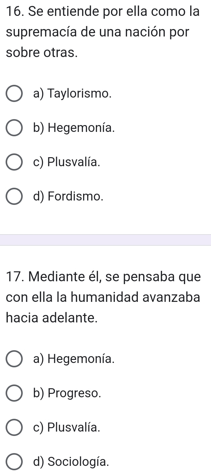 Se entiende por ella como la
supremacía de una nación por
sobre otras.
a) Taylorismo.
b) Hegemonía.
c) Plusvalía.
d) Fordismo.
17. Mediante él, se pensaba que
con ella la humanidad avanzaba
hacia adelante.
a) Hegemonía.
b) Progreso.
c) Plusvalía.
d) Sociología.