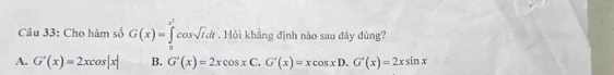 Cho hàm số G(x)=∈tlimits _0^((x^2))cos sqrt(t)dt. Hỏi khẳng định nào sau đây đủng?
A. G'(x)=2xcos |x| B. G'(x)=2xcos xC. G'(x)=xcos xD. G'(x)=2xsin x