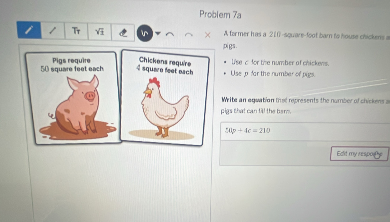 Problem 7a 
I 
Tr v± 
A farmer has a 210 -square-foot barn to house chickens a 
pigs. 
Use c for the number of chickens. 
Use p for the number of pigs. 
Write an equation that represents the number of chickens a 
pigs that can fill the barn.
50p+4c=210
Edit my respode