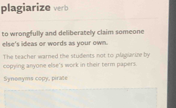 plagiarize verb 
to wrongfully and deliberately claim someone 
else’s ideas or words as your own. 
The teacher warned the students not to plagiarize by 
copying anyone else’s work in their term papers. 
Synonyms copy, pirate