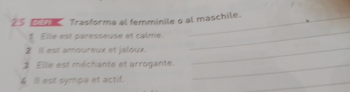 Trasforma al femminile o al maschile. 
1 Elle est paresseuse et calme. 
_ 
2 Ill est amoureux et jaloux._ 
Elle est méchante et arrogante._ 
4 Ill est sympa et actif. 
_