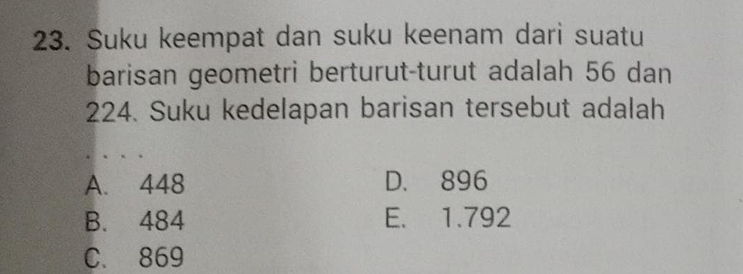 Suku keempat dan suku keenam dari suatu
barisan geometri berturut-turut adalah 56 dan
224. Suku kedelapan barisan tersebut adalah
A. 448 D. 896
B. 484 E. 1.792
C. 869