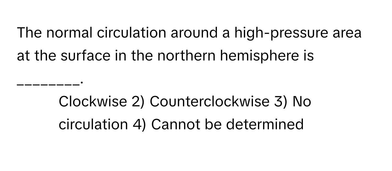 The normal circulation around a high-pressure area at the surface in the northern hemisphere is ________.

1) Clockwise 2) Counterclockwise 3) No circulation 4) Cannot be determined