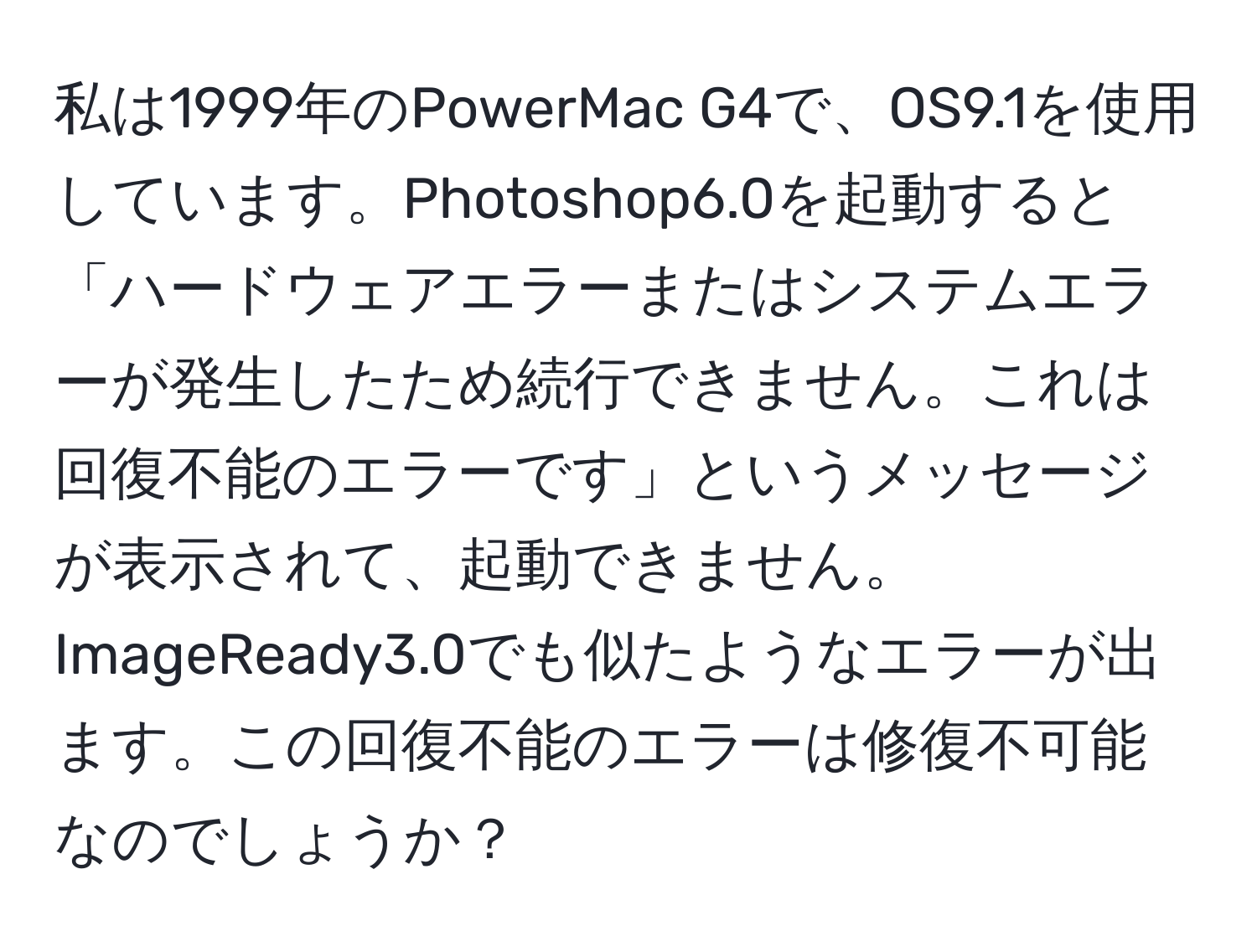 私は1999年のPowerMac G4で、OS9.1を使用しています。Photoshop6.0を起動すると「ハードウェアエラーまたはシステムエラーが発生したため続行できません。これは回復不能のエラーです」というメッセージが表示されて、起動できません。ImageReady3.0でも似たようなエラーが出ます。この回復不能のエラーは修復不可能なのでしょうか？