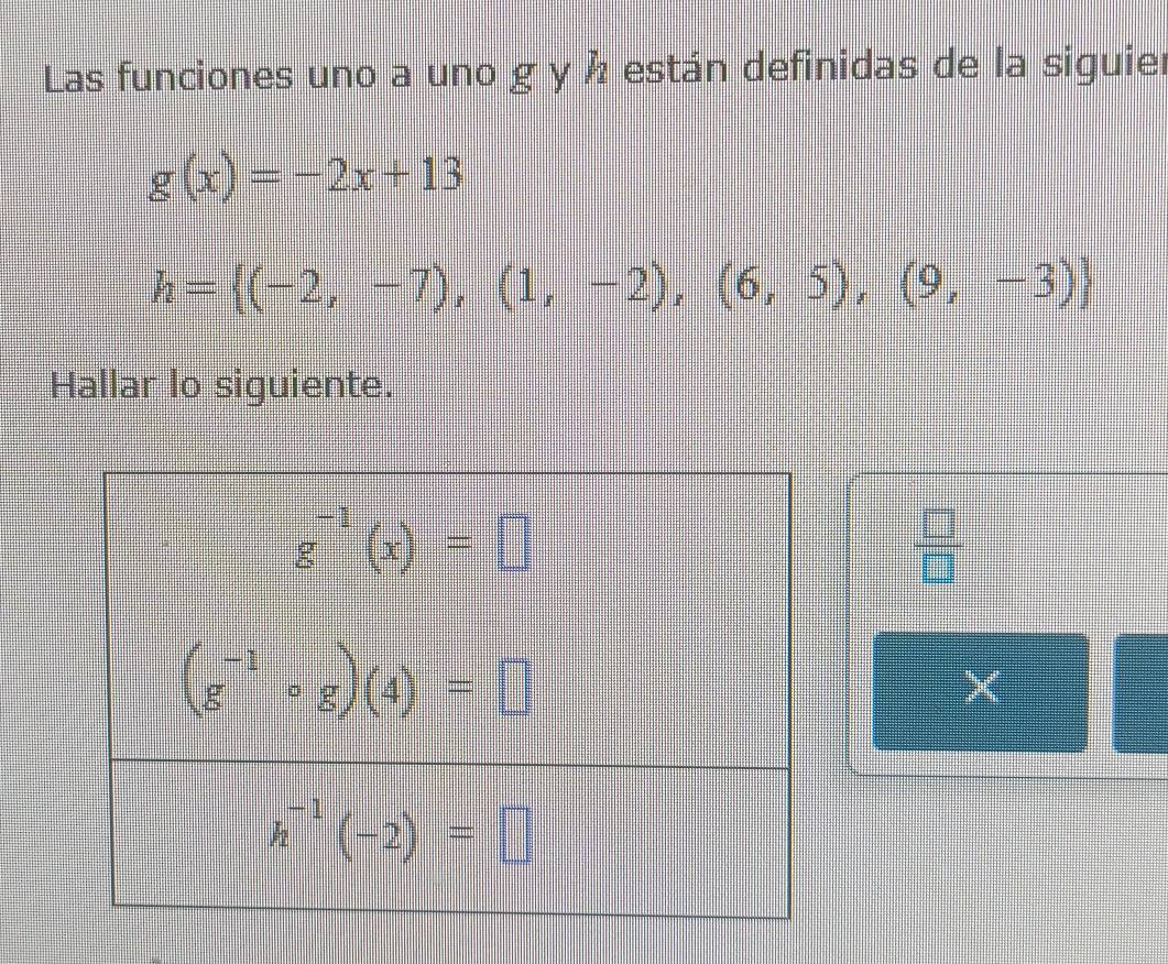 Las funciones uno a uno g y Å están definidas de la siguier
g(x)=-2x+13
h= (-2,-7),(1,-2),(6,5),(9,-3)
Hallar lo siguiente.
 □ /□  