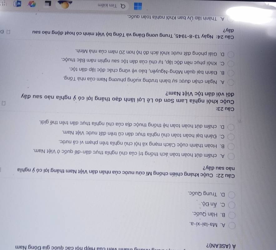 Á (ASEAN)? anh viên của Hiệp hội các quốc gia Đồng Nam
A. Ma-lai-xi-a.
B. Hàn Quốc.
C. Ấn Độ.
D. Trung Quốc.
Câu 22: Cuộc kháng chiến chống Mĩ cứu nước của nhân dân Việt Nam thắng lợi có ý nghĩa
nào sau đây?
A. chấm dứt hoàn toàn ách thống trị của chủ nghĩa thực dân-đế quốc ở Việt Nam,
B. Hoàn thành cuộc Cách mạng xã hội chủ nghĩa trên phạm vi cá nước.
C. Đánh bại hoàn toàn chủ nghĩa thực dân cũ trên đất nước Việt Nam.
D. chấm dứt hoàn toàn hệ thống thuộc địa của chủ nghĩa thực dân trên thế giới.
Câu 23:
Cuộc khởi nghĩa Lam Sơn do Lê Lợi lãnh đạo thắng lợi có ý nghĩa nào sau đây
đối với dân tộc Việt Nam?
A. Ngăn chặn được sự bành trướng xuống phương Nam của nhà Tống.
B. Đánh bại quân Mông-Nguyên, bảo vệ vững chắc độc lập dân tộc.
C. Khôi phục nền độc lập, tự chủ của dân tộc sau nghìn năm Bắc thuộc.
D. Giải phóng đất nước khỏi ách đô hộ hơn 20 năm của nhà Minh.
Câu 24: Ngày 13-8-1945, Trung ương Đảng và Tổng bộ Việt minh có hoạt động nào sau D
đây?
A. Thành lập Ủy ban Khởi nghĩa toàn quốc.
Tìm kiếm