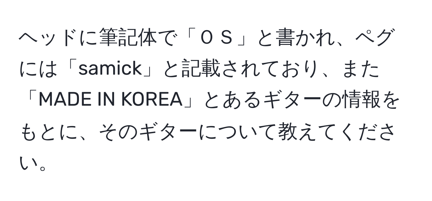 ヘッドに筆記体で「ＯＳ」と書かれ、ペグには「samick」と記載されており、また「MADE IN KOREA」とあるギターの情報をもとに、そのギターについて教えてください。