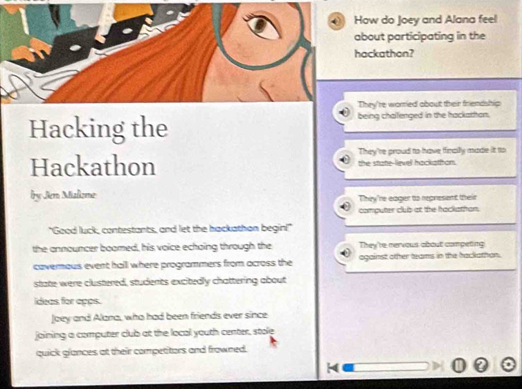 How do Joey and Alana feel
about participating in the
hackathon?
They're warried about their friendship
Hacking the
being challenged in the hackathan.
They're proud to have finally made it to
Hackathon the state-lievel hackathon.
by Jen Malizme
They're eager to represent their
computer club at the hackathan.
"Good luck, contestants, and let the hackathon begin!"
the announcer boomed, his voice echoing through the They're cervous about competing
cavernous event hall where programmers from across the against other teams in the hackathon.
state were clustered, students excitedly chattering about
ideas for apps.
Joey and Alana, who had been friends ever since
joining a computer club at the local youth center, stole
quick glances at their competitors and frowned.