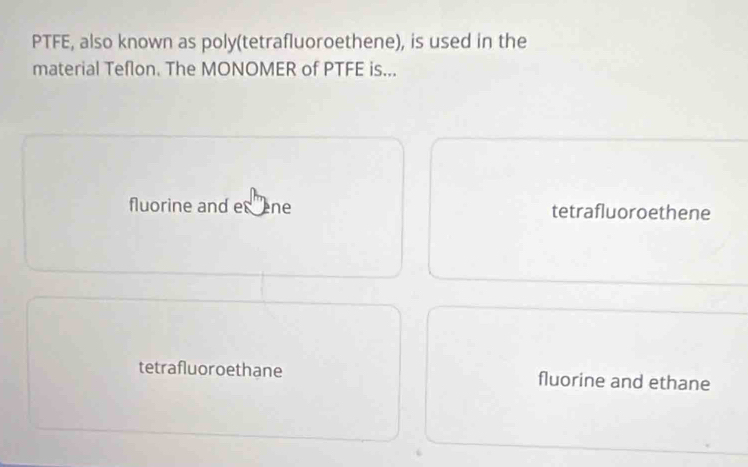 PTFE, also known as poly(tetrafluoroethene), is used in the
material Teflon. The MONOMER of PTFE is...
fluorine and es ne tetrafluoroethene
tetrafluoroethane fluorine and ethane