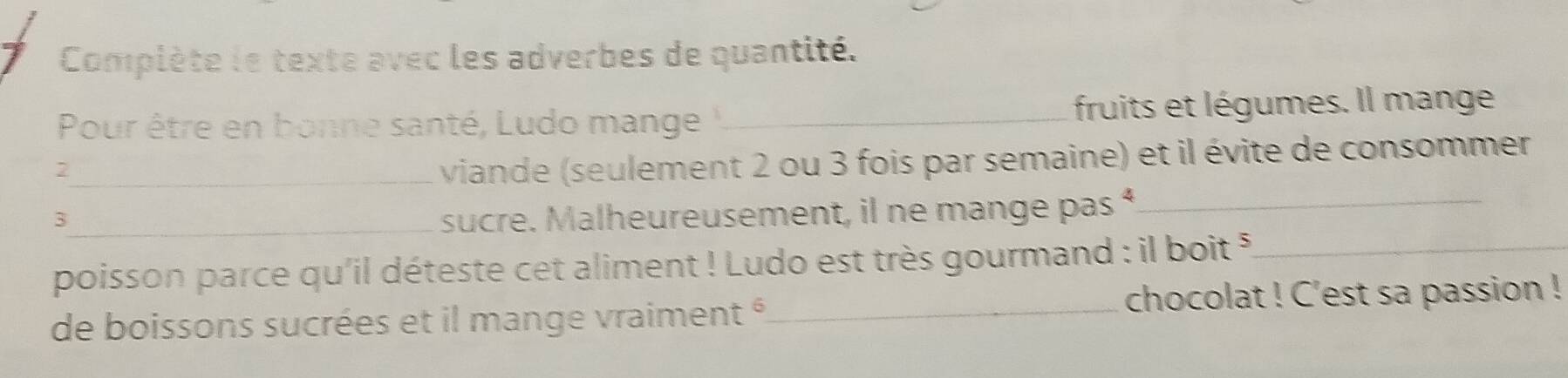 Complète le texte avec les adverbes de quantité. 
Pour être en bonne santé, Ludo mange _fruits et légumes. Il mange 
_ viande (seulement 2 ou 3 fois par semaine) et il évite de consommer 
_3 
sucre. Malheureusement, il ne mange pas “_ 
poisson parce qu'il déteste cet aliment ! Ludo est très gourmand : il boit *_ 
de boissons sucrées et il mange vraiment é_ chocolat ! C'est sa passion !