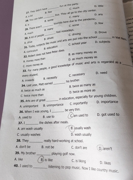 fun at the party.
D. little
27. They didn't have _C. much
B. few
A. a lot _bus. They all go to the city center.
D. any
8. Y u c C. many
B. some
A. a tourists here due to the pandemic.
ANG
29. There arent _C. some D. few rcise 
. con
B. many
C. driving
D. Drove
30. A lot of people A. much fast nowadays.
jder
31. Today, subjects like music and arts are put into the school _in Viet Nam. . sng
A. drive B. drives
C. school year D. subjects rci . e
A. curriculum
32. Robert does not have Peter does. B. education
·k
B. as many money as
"h
A. money more than
C. more money as D. as much money as
33. For many people, a good knowledge of music and arts is regarded as a_
every student. D. need
A. inneeds B. necessity C. necessary
34. Last year, Matt earned _his brother.
A. twice as much as B. twice as many as
C. twice more than D. twice as more as
35. Arts are of great _in education, especially for young children.
A. unimportant B. unimportance C. importantly D. importance
36. When I was young, I _be very thin.
A. used to B. use to C. am used to D. got used to
37. I_ the dishes after meals.
A. am wash usually B. usually wash
C. usually washes D. wash usually
38. They _really hard-working at school.
A. don't be B. not be C. don't are D. aren’t
39. My brother _playing golf now.
A. like B, is like C. is liking D. likes
40. I used to_ listening to pop music. Now I like country music.