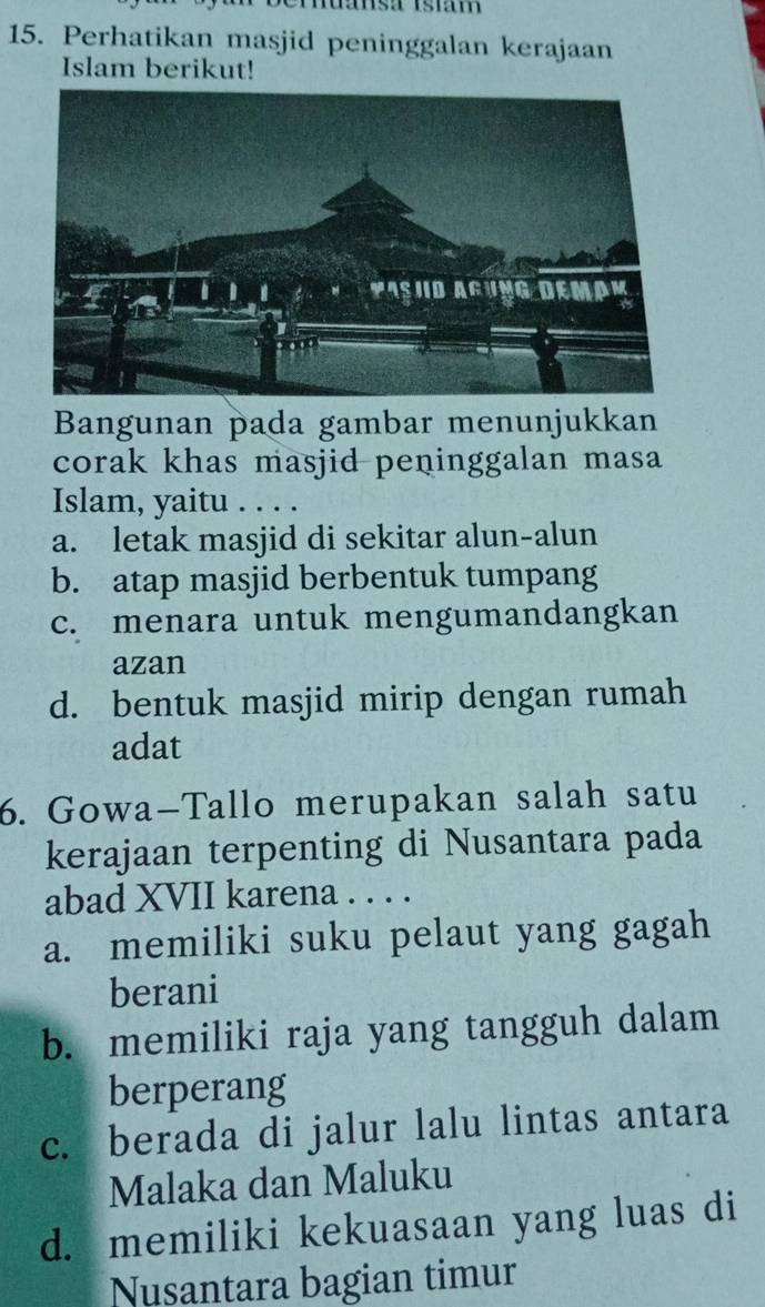 Tansá Isiam
15. Perhatikan masjid peninggalan kerajaan
Islam berikut!
Bangunan pada gambar menunjukkan
corak khas masjid peninggalan masa
Islam, yaitu . . . .
a. letak masjid di sekitar alun-alun
b. atap masjid berbentuk tumpang
c. menara untuk mengumandangkan
azan
d. bentuk masjid mirip dengan rumah
adat
6. Gowa-Tallo merupakan salah satu
kerajaan terpenting di Nusantara pada
abad XVII karena . . . .
a. memiliki suku pelaut yang gagah
berani
b. memiliki raja yang tangguh dalam
berperang
c. berada di jalur lalu lintas antara
Malaka dan Maluku
d. memiliki kekuasaan yang luas di
Nusantara bagian timur