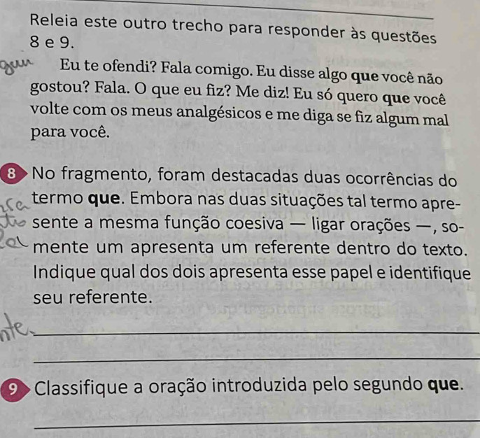 Releia este outro trecho para responder às questões 
8 e 9. 
Eu te ofendi? Fala comigo. Eu disse algo que você não 
gostou? Fala. O que eu fiz? Me diz! Eu só quero que você 
volte com os meus analgésicos e me diga se fiz algum mal 
para você. 
8 >No fragmento, foram destacadas duas ocorrências do 
termo que. Embora nas duas situações tal termo apre- 
sente a mesma função coesiva — ligar orações —, so- 
mente um apresenta um referente dentro do texto. 
Indique qual dos dois apresenta esse papel e identifique 
seu referente. 
_ 
_ 
9 > Classifique a oração introduzida pelo segundo que. 
_