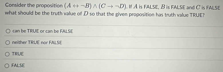 Consider the proposition (Arightarrow neg B)wedge (Cto neg D). If A is FALSE, B is FALSE and C is FALSE
what should be the truth value of D so that the given proposition has truth value TRUE?
can be TRUE or can be FALSE
neither TRUE nor FALSE
TRUE
fAlse