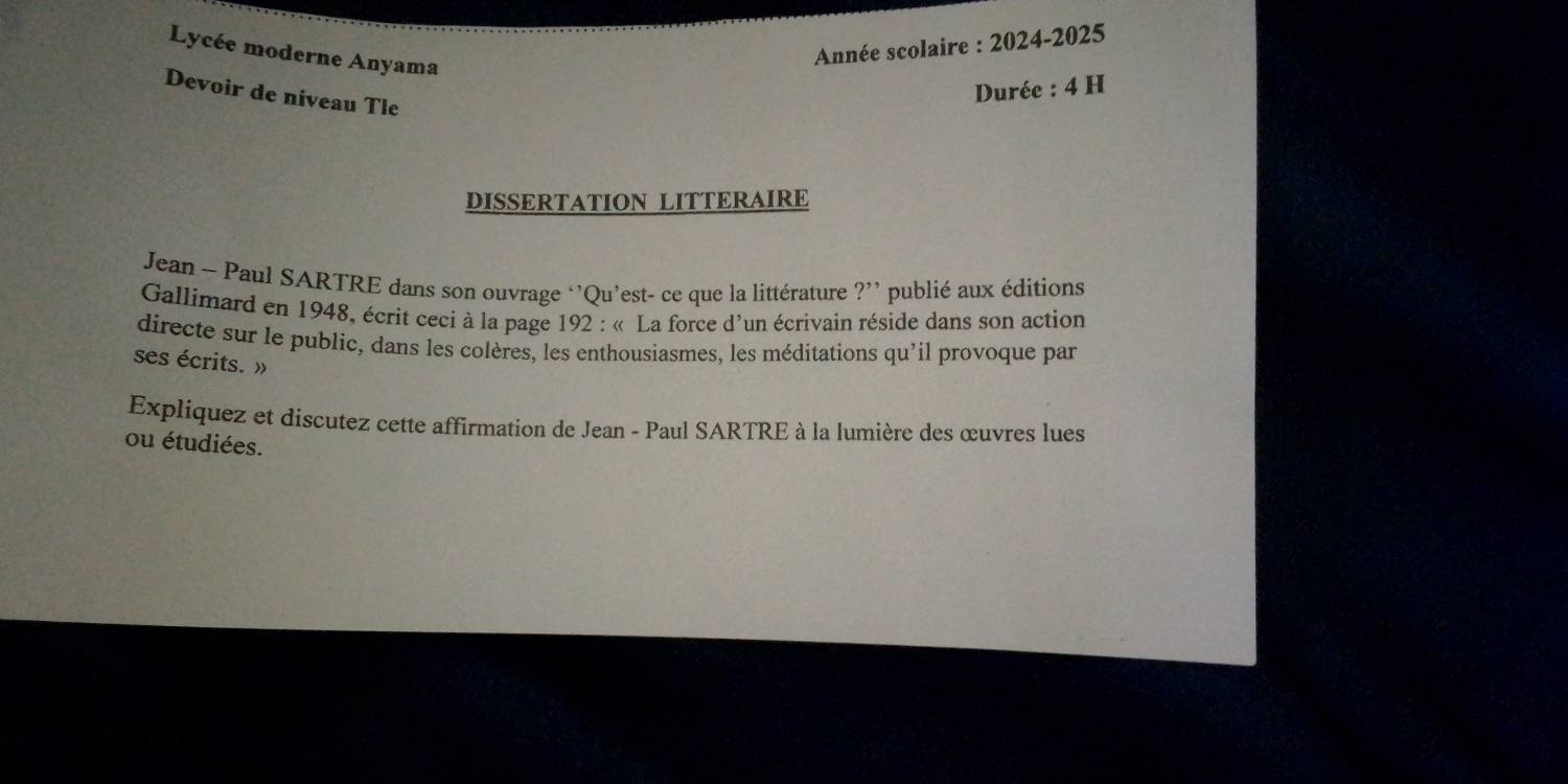 Lycée moderne Anyama 
Année scolaire : 2024-2025 
Devoir de niveau Tle 
Durée : 4 H 
DISSERTATION LITTERAIRE 
Jean - Paul SARTRE dans son ouvrage ‘'Qu’est- ce que la littérature ?’ publié aux éditions 
Gallimard en 1948, écrit ceci à la page 192 : « La force d'un écrivain réside dans son action 
directe sur le public, dans les colères, les enthousiasmes, les méditations qu'il provoque par 
ses écrits. » 
Expliquez et discutez cette affirmation de Jean - Paul SARTRE à la lumière des œuvres lues 
ou étudiées.