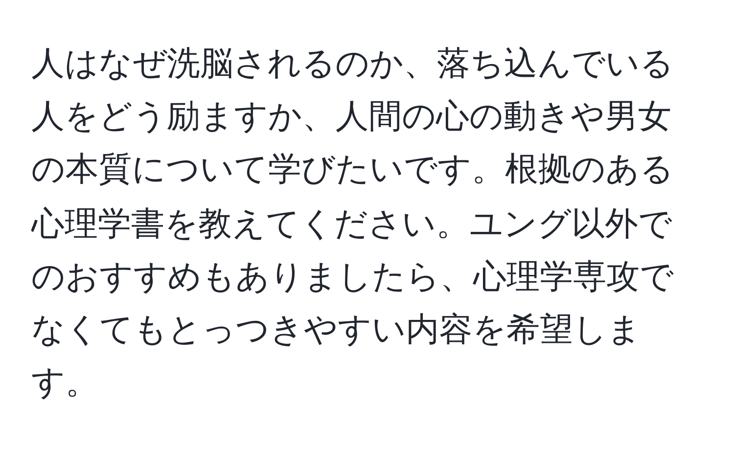 人はなぜ洗脳されるのか、落ち込んでいる人をどう励ますか、人間の心の動きや男女の本質について学びたいです。根拠のある心理学書を教えてください。ユング以外でのおすすめもありましたら、心理学専攻でなくてもとっつきやすい内容を希望します。