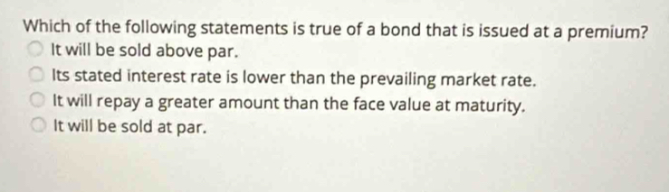 Which of the following statements is true of a bond that is issued at a premium?
It will be sold above par.
Its stated interest rate is lower than the prevailing market rate.
It will repay a greater amount than the face value at maturity.
It will be sold at par.