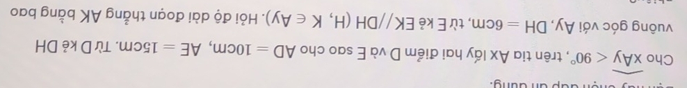 an dung. 
Cho widehat xAy<90° , trên tia Ax lấy hai điểm D và E sao cho AD=10cm, AE=15cm. Từ D kẻ DH
vuông góc với Ay, DH=6cm , từ E kẻ EK//DH(H,K∈ Ay). Hỏi độ dài đoạn thẳng AK bằng bao