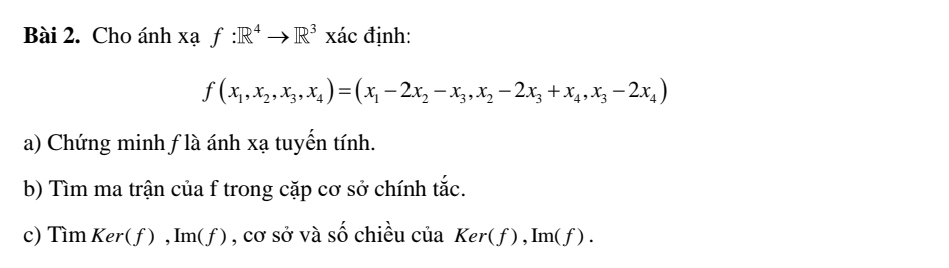 Cho ánh Xaf:R^4to R^3 x ác định:
f(x_1,x_2, x_3, x_4)=(x_1-2x_2-x_3, x_2-2x_3+x_4, x_3-2x_4)
a) Chứng minh f là ánh xạ tuyến tính. 
b) Tìm ma trận của f trong cặp cơ sở chính tắc. 
c) Tìm Ker( f), Im(f) ) , cơ sở và số chiều của Ker(f), Im(f).