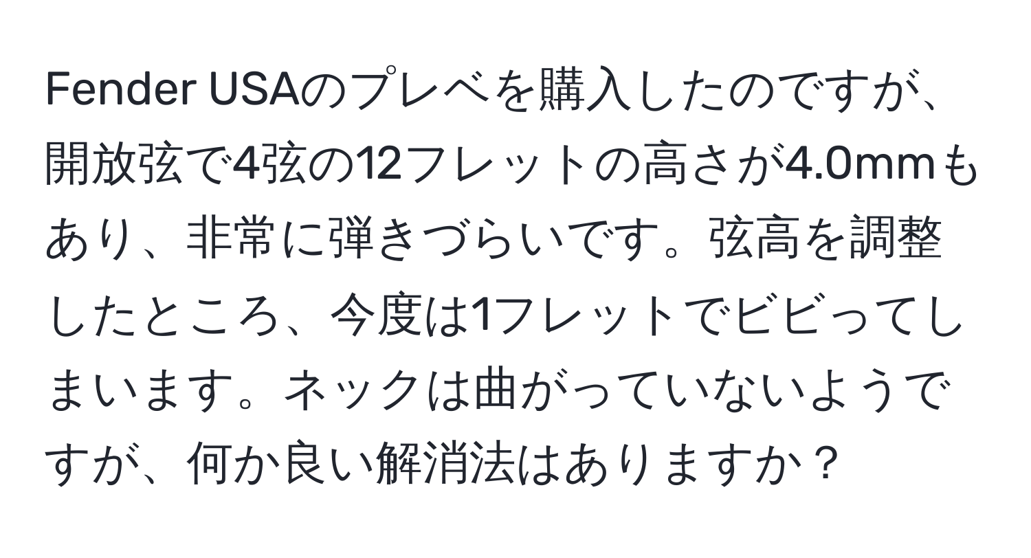 Fender USAのプレベを購入したのですが、開放弦で4弦の12フレットの高さが4.0mmもあり、非常に弾きづらいです。弦高を調整したところ、今度は1フレットでビビってしまいます。ネックは曲がっていないようですが、何か良い解消法はありますか？