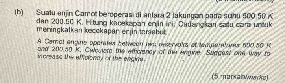 Suatu enjin Carnot beroperasi di antara 2 takungan pada suhu 600.50 K
dan 200.50 K. Hitung kecekapan enjin ini. Cadangkan satu cara untuk 
meningkatkan kecekapan enjin tersebut. 
A Carnot engine operates between two reservoirs at temperatures 600.50 K
and 200.50 K. Calculate the efficiency of the engine. Suggest one way to 
increase the efficiency of the engine. 
(5 markah/marks)