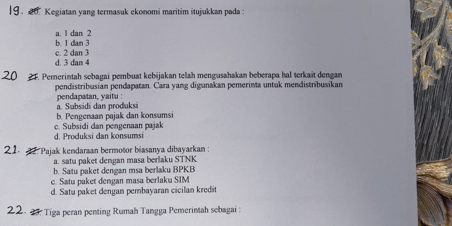 Kegiatan yang termasuk ekonomi maritim itujukkan pada :
a. 1 dan 2
b. 1 dan 3
c. 2 dan 3
d. 3 dan 4
21. Pemerintah sebagai pembuat kebijakan telah mengusahakan beberapa hal terkait dengan
pendistribusian pendapatan. Cara yang digunakan pemerinta untuk mendistribusikan
pendapatan, yaitu :
a. Subsidi dan produksi
b. Pengenaan pajak dan konsumsi
c. Subsidi dan pengenaan pajak
d. Produksi dan konsumsi
Pajak kendaraan bermotor biasanya dibayarkan :
a. satu paket dengan masa berlaku STNK
b. Satu paket dengan msa berlaku BPKB
c. Satu paket dengan masa berlaku SIM
d. Satu paket dengan pembayaran cicilan kredit
3. Tiga peran penting Rumah Tangga Pemerintah sebagai :