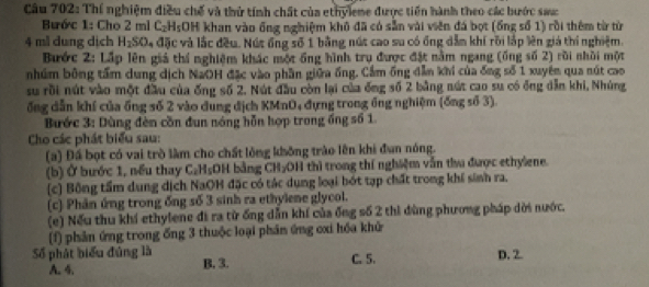 Thí nghiệm điều chế và thứ tính chất của ethyleme được tiến hành theo các bước sauc
Bước 1: Cho 2 ml C_2H_5 :OH khan vào ống nghiệm khô đã có sẵn vài viên đá bọt (ổng số 1) rồi thêm từ từ
4 ml dung dịch H_2SO 4 đặc và lắc đều. Nút ổng số 1 bằng nút cao su có ống dẫm khí rồi lập lên giá thí nghiệm.
Bước 2: Lấp lên giá thí nghiệm khác một ống hình trụ được đặt nằm ngang (ống số 2) rồi nhời một
nhúm bông tầm dung dịch NaOH đặc vào phần giữa ống. Cầm ống dẫn khi của ống số 1 xuyên qua nút cao
su rồi nút vào một đầu của ống số 2. Nút đầu còn lại của ống số 2 bằng nút cao su có ông dẫn khi, Nhúng
ổng dẫn khí của ồng số 2 vào dung địch KMnO, đựng trong ổng nghiệm (ống số 3).
Bước 3: Dùng đèn cần đun nóng hỗn hợp trong ống số 1.
Cho các phát biểu sau:
(a) Đấ bọt có vai trò làm cho chất lỏng không trào lên khi đun nóng.
(b) Ở bước 1, nều thay C₂H₅OH bằng CH₂OH thì trong thí nghiệm vẫn thu được ethylene.
(c) Bồng tầm dung dịch NaOH đặc có tác dụng loại bót tạp chất trong khí sinh ra.
(c) Phân ứng trong ống số 3 sinh ra ethylene glycol.
(e) Nếu thu khi ethylene đi ra từ ống dẫn khí của ống số 2 thi đùng phương pháp dời nước.
(f) phản ứng trong ống 3 thuộc loại phần ứng cxi hồa khử
Số phát biểu đủng là B. 3.
C. 5. D. 2.
A. 4.