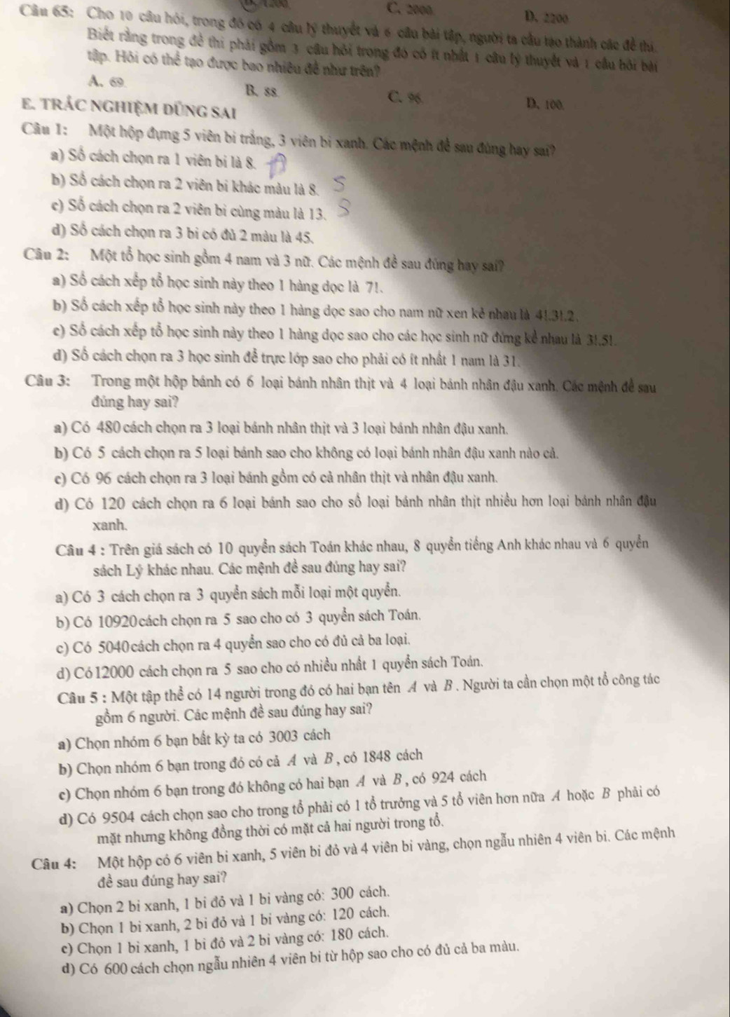 C. 2000 D. 2200
Cầu 65: Cho 10 câu hói, trong đồ có 4 câu lý thuyết và 6 câu bài tập, người ta cầu tạo thành các đề thi.
Biết rằng trong để thi phải gồm 3 câu hỏi trong đó có ít nhất 1 câu lý thuyết và 1 cầu hội bài
tập. Hỏi có thể tạo được bao nhiêu đề như trên?
A. 69. B. ss D. 100
C. 96
e. trÁC nghiệm dũng sai
Câu 1: Một hộp đựng 5 viên bi trắng, 3 viên bị xanh. Các mệnh để sau đúng hay sai?
a) Số cách chọn ra 1 viên bị là 8.
b) Số cách chọn ra 2 viên bi khác màu là 8.
c) Số cách chọn ra 2 viên bi cùng màu là 13.
d) Số cách chọn ra 3 bi có đủ 2 màu là 45.
Câu 2: Một tổ học sinh gồm 4 nam và 3 nữ. Các mệnh đề sau đúng hay sai?
a) Số cách xếp tổ học sinh này theo 1 hàng dọc là 71.
b) Số cách xếp tổ học sinh này theo 1 hàng dọc sao cho nam nữ xen kẻ nhau là 41.31,2,
c) Số cách xếp tổ học sinh này theo 1 hàng dọc sao cho các học sinh nữ đứng kể nhau là 3!,51.
d) Số cách chọn ra 3 học sinh để trực lớp sao cho phải có ít nhất 1 nam là 31.
Câu 3: Trong một hộp bánh có 6 loại bánh nhân thịt và 4 loại bánh nhân đậu xanh. Các mệnh để sau
đúng hay sai?
a) Có 480 cách chọn ra 3 loại bánh nhân thịt và 3 loại bánh nhân đậu xanh.
b) Có 5 cách chọn ra 5 loại bánh sao cho không có loại bánh nhân đậu xanh nào cả.
c) Có 96 cách chọn ra 3 loại bánh gồm có cả nhân thịt và nhân đậu xanh.
d) Có 120 cách chọn ra 6 loại bánh sao cho số loại bánh nhân thịt nhiều hơn loại bánh nhân đậu
xanh.
Câu 4 : Trên giá sách có 10 quyển sách Toán khác nhau, 8 quyển tiếng Anh khác nhau và 6 quyển
sách Lý khác nhau. Các mệnh đề sau đúng hay sai?
a) Có 3 cách chọn ra 3 quyển sách mỗi loại một quyển.
b) Có 10920 cách chọn ra 5 sao cho có 3 quyển sách Toán.
c) Có 5040 cách chọn ra 4 quyển sao cho có đủ cả ba loại.
d) Có 12000 cách chọn ra 5 sao cho có nhiều nhất 1 quyển sách Toán.
Cầâu 5 : Một tập thể có 14 người trong đó có hai bạn tên A và B . Người ta cần chọn một tổ công tác
gồm 6 người. Các mệnh đề sau đúng hay sai?
a) Chọn nhóm 6 bạn bất kỳ ta có 3003 cách
b) Chọn nhóm 6 bạn trong đó có cả A và B , có 1848 cách
c) Chọn nhóm 6 bạn trong đó không có hai bạn .A và B , có 924 cách
d) Có 9504 cách chọn sao cho trong tổ phải có 1 tổ trưởng và 5 tổ viên hơn nữa A hoặc B phải có
mặt nhưng không đồng thời có mặt cả hai người trong tổ.
Câu 4: Một hộp có 6 viên bi xanh, 5 viên bi đỏ và 4 viên bi vàng, chọn ngẫu nhiên 4 viên bi. Các mệnh
đề sau đúng hay sai?
a) Chọn 2 bi xanh, 1 bi đỏ và 1 bi vàng có: 300 cách.
b) Chọn 1 bi xanh, 2 bi đỏ và 1 bi vàng có: 120 cách.
c) Chọn 1 bỉ xanh, 1 bi đỏ và 2 bi vàng có: 180 cách.
d) Có 600 cách chọn ngẫu nhiên 4 viên bi từ hộp sao cho có đủ cả ba màu.