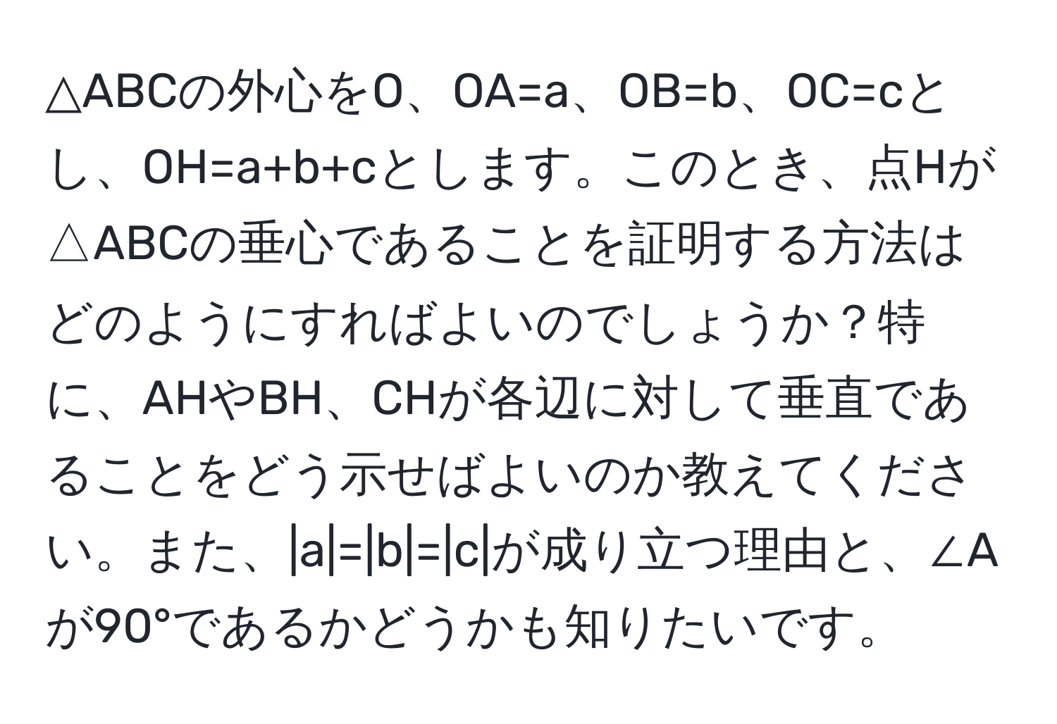 △ABCの外心をO、OA=a、OB=b、OC=cとし、OH=a+b+cとします。このとき、点Hが△ABCの垂心であることを証明する方法はどのようにすればよいのでしょうか？特に、AHやBH、CHが各辺に対して垂直であることをどう示せばよいのか教えてください。また、|a|=|b|=|c|が成り立つ理由と、∠Aが90°であるかどうかも知りたいです。