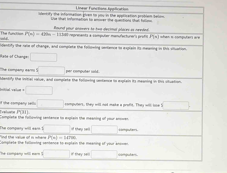 Linear Functions Application 
Identify the information given to you in the application problem below. 
Use that information to answer the questions that follow. 
Round your answers to two decimal places as needed. 
The function P(n)=420n-11340 represents a computer manufacturer's profit overline P(n when 1 computers are 
sold. 
Identify the rate of change, and complete the following sentence to explain its meaning in this situation. 
Rate of Change: □ 
The company earns $ □ per computer sold. 
Identify the initial value, and complete the following sentence to explain its meaning in this situation. 
Initial value =□
If the company sells □ computers, they will not make a profit. They will lose $ □. 
Evaluate P(31). 
Complete the following sentence to explain the meaning of your answer. 
The company will earn $ □ if they sell □ computers. 
Find the value of n where P(n)=14700. 
Complete the following sentence to explain the meaning of your answer. 
The company will earn $ □ if they sell □ computers.