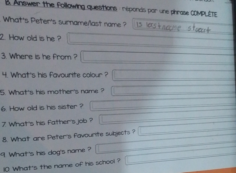 Answer the following questions : réponds par une phrase COMPLÈTE 
What's Peter's surname/last name ? 
2. How old is he ? 
3. Where is he from ? 
4. What's his favourite colour ? 
5. What's his mother's name ? 
6. How old is his sister ? 
7 What's his father's job ? 
8. What are Peter's favourite subjects ? 
9. What's his dog's name ? 
10. What's the name of his school ?