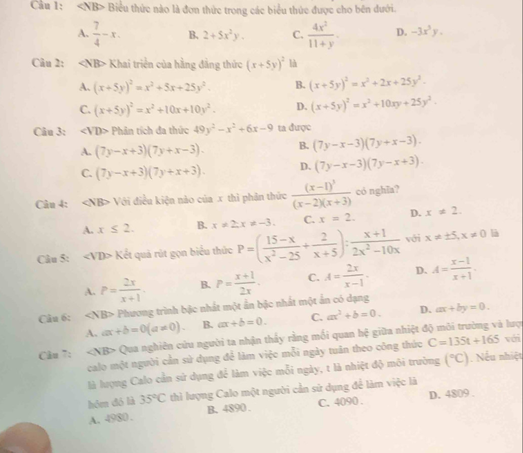 Biểu thức nào là đơn thức trong các biểu thức được cho bên dưới.
A.  7/4 -x.  4x^2/11+y .
B. 2+5x^2y. C. D. -3x^3y.
Câu 2: Khai triển của hằng đẳng thức (x+5y)^2 là
A. (x+5y)^2=x^2+5x+25y^2. (x+5y)^2=x^2+2x+25y^2-
B.
C. (x+5y)^2=x^2+10x+10y^2.
D. (x+5y)^2=x^2+10xy+25y^2.
Câu 3: ∠ VD> Phân tích đa thức 49y^2-x^2+6x-9 ta được
A. (7y-x+3)(7y+x-3).
B. (7y-x-3)(7y+x-3).
C. (7y-x+3)(7y+x+3).
D、 (7y-x-3)(7y-x+3).
Câu 4: Với điều kiện nào của x thì phân thức frac (x-1)^3(x-2)(x+3) có nghĩa?
A. x≤ 2. B. x!= 2;x!= -3. C. x=2. D. x!= 2.
Câu 5: Kxi quả rút gọn biểu thức P=( (15-x)/x^2-25 + 2/x+5 ): (x+1)/2x^2-10x  với x!= ± 5,x!= 0 là
A. P= 2x/x+1 . B. P= (x+1)/2x . C. A= 2x/x-1 . D. A= (x-1)/x+1 .
Câu 6: Phương trình bậc nhất một ẩn bậc nhất một ẩn có dạng
A. ax+b=0(a!= 0). B. ax+b=0. C. ax^2+b=0. D. ax+by=0.
Câu 7: Qua nghiên cứu người ta nhận thấy rằng mối quan hệ giữa nhiệt độ môi trường và lược
calo một người cần sử dụng để làm việc mỗi ngày tuân theo công thức C=135t+165 với
là lượng Calo cần sử dụng để làm việc mỗi ngày, t là nhiệt độ môi trường (^circ C). Nếu nhiệt
hôm đô là 35°C thì lượng Calo một người cần sử dụng để làm việc là
A. 4980 . B. 4890 . C. 4090 . D. 4809 .