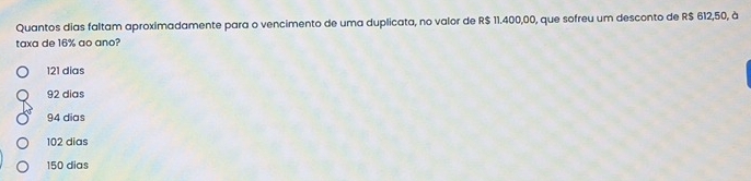 Quantos dias faltam aproximadamente para o vencimento de uma duplicata, no valor de R$ 11.400,00, que sofreu um desconto de R$ 612,50, à
taxa de 16% ao ano?
121 dias
92 dias
94 dias
102 dias
150 dias