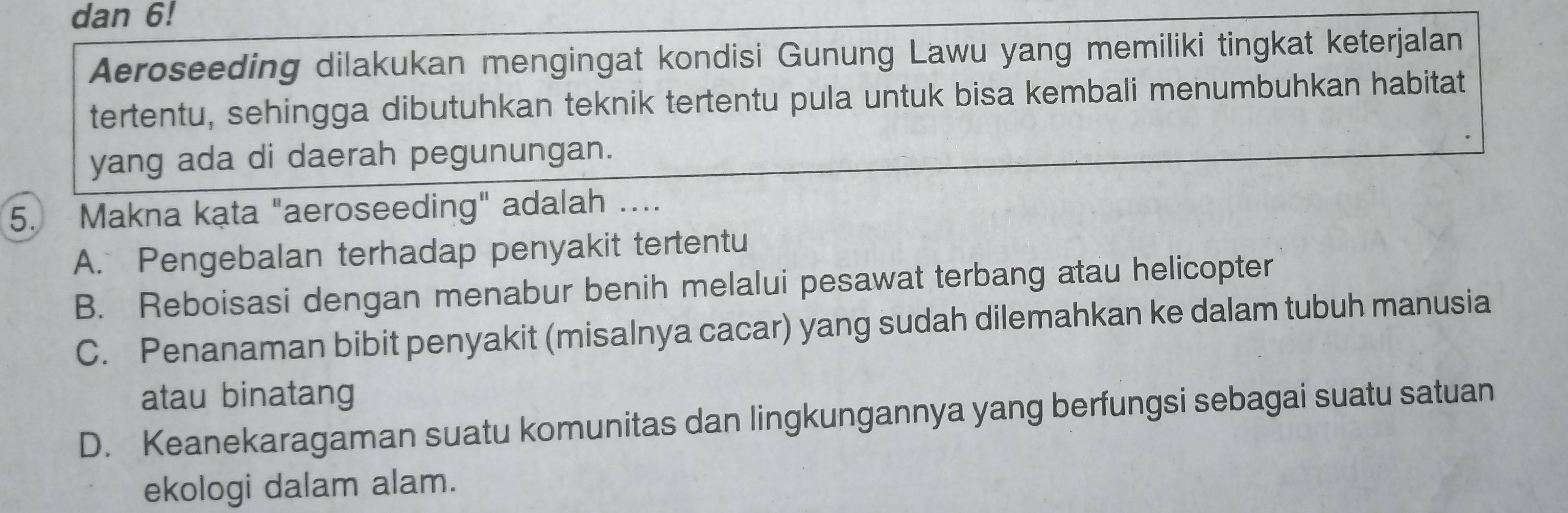 dan 6!
Aeroseeding dilakukan mengingat kondisi Gunung Lawu yang memiliki tingkat keterjalan
tertentu, sehingga dibutuhkan teknik tertentu pula untuk bisa kembali menumbuhkan habitat
yang ada di daerah pegunungan.
5. Makna kata "aeroseeding" adalah …...
A. Pengebalan terhadap penyakit tertentu
B. Reboisasi dengan menabur benih melalui pesawat terbang atau helicopter
C. Penanaman bibit penyakit (misalnya cacar) yang sudah dilemahkan ke dalam tubuh manusia
atau binatang
D. Keanekaragaman suatu komunitas dan lingkungannya yang berfungsi sebagai suatu satuan
ekologi dalam alam.